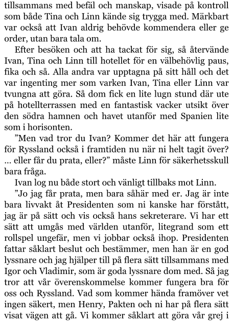 tillsammans med befäl och manskap, visade på kontroll som både Tina och Linn kände sig trygga med. Märkbart var också att Ivan aldrig behövde kommendera eller ge order, utan bara tala om. Efter besöken och att ha tackat för sig, så återvände Ivan, Tina och Linn till hotellet för en välbehövlig paus, fika och så. Alla andra var upptagna på sitt håll och det var ingenting mer som varken Ivan, Tina eller Linn var tvungna att göra. Så dom fick en lite lugn stund där ute på hotellterrassen med en fantastisk vacker utsikt över den södra hamnen och havet utanför med Spanien lite som i horisonten. ”Men vad tror du Ivan? Kommer det här att fungera för Ryssland också i framtiden nu när ni helt tagit över? … eller får du prata, eller?” måste Linn för säkerhetsskull bara fråga. Ivan log nu både stort och vänligt tillbaks mot Linn. ”Jo jag får prata, men bara såhär med er. Jag är inte bara livvakt åt Presidenten som ni kanske har förstått, jag är på sätt och vis också hans sekreterare. Vi har ett sätt att umgås med världen utanför, litegrand som ett rollspel ungefär, men vi jobbar också ihop. Presidenten fattar såklart beslut och bestämmer, men han är en god lyssnare och jag hjälper till på flera sätt tillsammans med Igor och Vladimir, som är goda lyssnare dom med. Så jag tror att vår överenskommelse kommer fungera bra för oss och Ryssland. Vad som kommer hända framöver vet ingen säkert, men Henry, Pakten och ni har på flera sätt visat vägen att gå. Vi kommer såklart att göra vår grej i