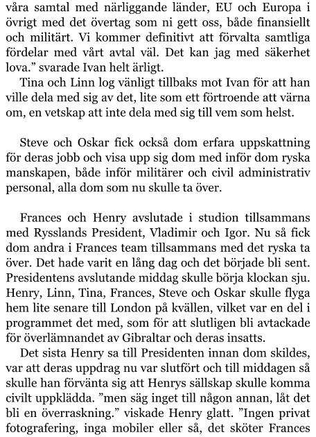 våra samtal med närliggande länder, EU och Europa i övrigt med det övertag som ni gett oss, både finansiellt och militärt. Vi kommer definitivt att förvalta samtliga fördelar med vårt avtal väl. Det kan jag med säkerhet lova.” svarade Ivan helt ärligt. Tina och Linn log vänligt tillbaks mot Ivan för att han ville dela med sig av det, lite som ett förtroende att värna om, en vetskap att inte dela med sig till vem som helst.  Steve och Oskar fick också dom erfara uppskattning för deras jobb och visa upp sig dom med inför dom ryska manskapen, både inför militärer och civil administrativ personal, alla dom som nu skulle ta över.  Frances och Henry avslutade i studion tillsammans med Rysslands President, Vladimir och Igor. Nu så fick dom andra i Frances team tillsammans med det ryska ta över. Det hade varit en lång dag och det började bli sent. Presidentens avslutande middag skulle börja klockan sju. Henry, Linn, Tina, Frances, Steve och Oskar skulle flyga hem lite senare till London på kvällen, vilket var en del i programmet det med, som för att slutligen bli avtackade för överlämnandet av Gibraltar och deras insatts. Det sista Henry sa till Presidenten innan dom skildes, var att deras uppdrag nu var slutfört och till middagen så skulle han förvänta sig att Henrys sällskap skulle komma civilt uppklädda. ”men säg inget till någon annan, låt det bli en överraskning.” viskade Henry glatt. ”Ingen privat fotografering, inga mobiler eller så, det sköter Frances