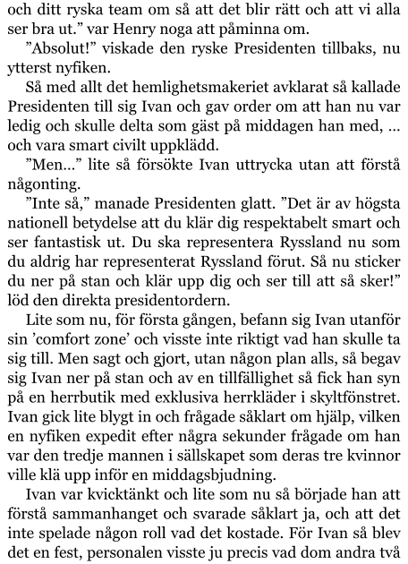 och ditt ryska team om så att det blir rätt och att vi alla ser bra ut.” var Henry noga att påminna om. ”Absolut!” viskade den ryske Presidenten tillbaks, nu ytterst nyfiken. Så med allt det hemlighetsmakeriet avklarat så kallade Presidenten till sig Ivan och gav order om att han nu var ledig och skulle delta som gäst på middagen han med, … och vara smart civilt uppklädd. ”Men…” lite så försökte Ivan uttrycka utan att förstå någonting. ”Inte så,” manade Presidenten glatt. ”Det är av högsta nationell betydelse att du klär dig respektabelt smart och ser fantastisk ut. Du ska representera Ryssland nu som du aldrig har representerat Ryssland förut. Så nu sticker du ner på stan och klär upp dig och ser till att så sker!” löd den direkta presidentordern. Lite som nu, för första gången, befann sig Ivan utanför sin ’comfort zone’ och visste inte riktigt vad han skulle ta sig till. Men sagt och gjort, utan någon plan alls, så begav sig Ivan ner på stan och av en tillfällighet så fick han syn på en herrbutik med exklusiva herrkläder i skyltfönstret. Ivan gick lite blygt in och frågade såklart om hjälp, vilken en nyfiken expedit efter några sekunder frågade om han var den tredje mannen i sällskapet som deras tre kvinnor ville klä upp inför en middagsbjudning. Ivan var kvicktänkt och lite som nu så började han att förstå sammanhanget och svarade såklart ja, och att det inte spelade någon roll vad det kostade. För Ivan så blev det en fest, personalen visste ju precis vad dom andra två