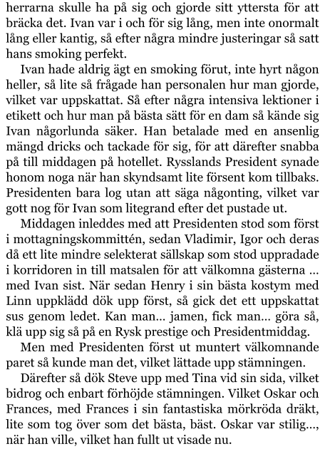 herrarna skulle ha på sig och gjorde sitt yttersta för att bräcka det. Ivan var i och för sig lång, men inte onormalt lång eller kantig, så efter några mindre justeringar så satt hans smoking perfekt. Ivan hade aldrig ägt en smoking förut, inte hyrt någon heller, så lite så frågade han personalen hur man gjorde, vilket var uppskattat. Så efter några intensiva lektioner i etikett och hur man på bästa sätt för en dam så kände sig Ivan någorlunda säker. Han betalade med en ansenlig mängd dricks och tackade för sig, för att därefter snabba på till middagen på hotellet. Rysslands President synade honom noga när han skyndsamt lite försent kom tillbaks. Presidenten bara log utan att säga någonting, vilket var gott nog för Ivan som litegrand efter det pustade ut. Middagen inleddes med att Presidenten stod som först i mottagningskommittén, sedan Vladimir, Igor och deras då ett lite mindre selekterat sällskap som stod uppradade i korridoren in till matsalen för att välkomna gästerna … med Ivan sist. När sedan Henry i sin bästa kostym med Linn uppklädd dök upp först, så gick det ett uppskattat sus genom ledet. Kan man… jamen, fick man… göra så, klä upp sig så på en Rysk prestige och Presidentmiddag. Men med Presidenten först ut muntert välkomnande paret så kunde man det, vilket lättade upp stämningen. Därefter så dök Steve upp med Tina vid sin sida, vilket bidrog och enbart förhöjde stämningen. Vilket Oskar och Frances, med Frances i sin fantastiska mörkröda dräkt, lite som tog över som det bästa, bäst. Oskar var stilig…, när han ville, vilket han fullt ut visade nu.