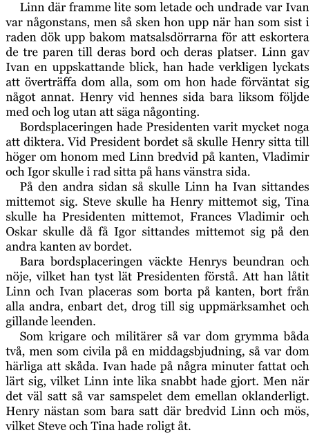 Linn där framme lite som letade och undrade var Ivan var någonstans, men så sken hon upp när han som sist i raden dök upp bakom matsalsdörrarna för att eskortera de tre paren till deras bord och deras platser. Linn gav Ivan en uppskattande blick, han hade verkligen lyckats att överträffa dom alla, som om hon hade förväntat sig något annat. Henry vid hennes sida bara liksom följde med och log utan att säga någonting. Bordsplaceringen hade Presidenten varit mycket noga att diktera. Vid President bordet så skulle Henry sitta till höger om honom med Linn bredvid på kanten, Vladimir och Igor skulle i rad sitta på hans vänstra sida. På den andra sidan så skulle Linn ha Ivan sittandes mittemot sig. Steve skulle ha Henry mittemot sig, Tina skulle ha Presidenten mittemot, Frances Vladimir och Oskar skulle då få Igor sittandes mittemot sig på den andra kanten av bordet.  Bara bordsplaceringen väckte Henrys beundran och nöje, vilket han tyst lät Presidenten förstå. Att han låtit Linn och Ivan placeras som borta på kanten, bort från alla andra, enbart det, drog till sig uppmärksamhet och gillande leenden. Som krigare och militärer så var dom grymma båda två, men som civila på en middagsbjudning, så var dom härliga att skåda. Ivan hade på några minuter fattat och lärt sig, vilket Linn inte lika snabbt hade gjort. Men när det väl satt så var samspelet dem emellan oklanderligt. Henry nästan som bara satt där bredvid Linn och mös, vilket Steve och Tina hade roligt åt.