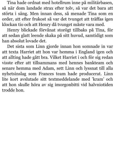 Tina hade ordnat med hotellrum inne på militärbasen, så när dom landade strax efter tolv, så var det bara att störta i säng. Men innan dess, så menade Tina som en order, att efter frukost så var det tvunget att träffas igen klockan tio och att Henry då tvunget måste vara med. Henry blickade förvånat storögt tillbaks på Tina, för att sedan glatt leende skaka på sitt huvud, samtidigt som han absolut lovade det. Det sista som Linn gjorde innan hon somnade in var att texta Harriet att hon var hemma i England igen och att allting hade gått bra. Vilket Harriet i och för sig redan visste efter att tillsammans med hennes bankteam och senare hemma med Adam, sett Linn och lyssnat till alla nyhetsinslag som Frances team hade producerat. Linn lite kort avslutade sitt textmeddelande med ’kram’ och att hon skulle höra av sig imorgonbitti vid halvniotiden trodde hon.