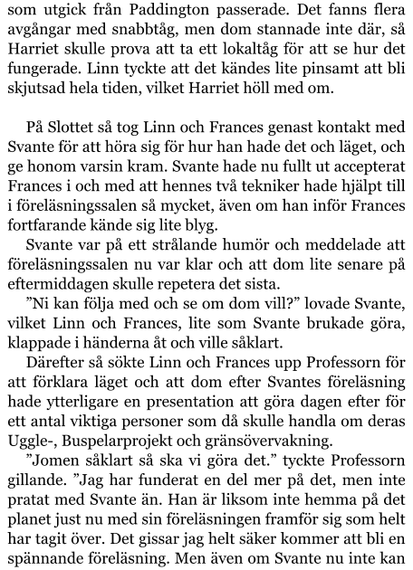 som utgick från Paddington passerade. Det fanns flera avgångar med snabbtåg, men dom stannade inte där, så Harriet skulle prova att ta ett lokaltåg för att se hur det fungerade. Linn tyckte att det kändes lite pinsamt att bli skjutsad hela tiden, vilket Harriet höll med om.  På Slottet så tog Linn och Frances genast kontakt med Svante för att höra sig för hur han hade det och läget, och ge honom varsin kram. Svante hade nu fullt ut accepterat Frances i och med att hennes två tekniker hade hjälpt till i föreläsningssalen så mycket, även om han inför Frances fortfarande kände sig lite blyg. Svante var på ett strålande humör och meddelade att föreläsningssalen nu var klar och att dom lite senare på eftermiddagen skulle repetera det sista. ”Ni kan följa med och se om dom vill?” lovade Svante, vilket Linn och Frances, lite som Svante brukade göra, klappade i händerna åt och ville såklart. Därefter så sökte Linn och Frances upp Professorn för att förklara läget och att dom efter Svantes föreläsning hade ytterligare en presentation att göra dagen efter för ett antal viktiga personer som då skulle handla om deras Uggle-, Buspelarprojekt och gränsövervakning. ”Jomen såklart så ska vi göra det.” tyckte Professorn gillande. ”Jag har funderat en del mer på det, men inte pratat med Svante än. Han är liksom inte hemma på det planet just nu med sin föreläsningen framför sig som helt har tagit över. Det gissar jag helt säker kommer att bli en spännande föreläsning. Men även om Svante nu inte kan