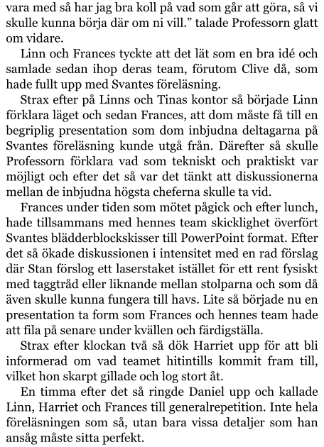 vara med så har jag bra koll på vad som går att göra, så vi skulle kunna börja där om ni vill.” talade Professorn glatt om vidare. Linn och Frances tyckte att det lät som en bra idé och samlade sedan ihop deras team, förutom Clive då, som hade fullt upp med Svantes föreläsning. Strax efter på Linns och Tinas kontor så började Linn förklara läget och sedan Frances, att dom måste få till en begriplig presentation som dom inbjudna deltagarna på Svantes föreläsning kunde utgå från. Därefter så skulle Professorn förklara vad som tekniskt och praktiskt var möjligt och efter det så var det tänkt att diskussionerna mellan de inbjudna högsta cheferna skulle ta vid. Frances under tiden som mötet pågick och efter lunch, hade tillsammans med hennes team skicklighet överfört Svantes blädderblockskisser till PowerPoint format. Efter det så ökade diskussionen i intensitet med en rad förslag där Stan förslog ett laserstaket istället för ett rent fysiskt med taggtråd eller liknande mellan stolparna och som då även skulle kunna fungera till havs. Lite så började nu en presentation ta form som Frances och hennes team hade att fila på senare under kvällen och färdigställa. Strax efter klockan två så dök Harriet upp för att bli informerad om vad teamet hitintills kommit fram till, vilket hon skarpt gillade och log stort åt. En timma efter det så ringde Daniel upp och kallade Linn, Harriet och Frances till generalrepetition. Inte hela föreläsningen som så, utan bara vissa detaljer som han ansåg måste sitta perfekt.