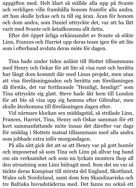 uppgiften med. Helt klart så ställde alla upp på Svante och verkligen ville framhålla honom framför alla andra, att han skulle lyckas och ta till sig äran. Äran för honom och dom andra, som Daniel uttryckte det, var att ha fått varit med Svante och åstadkomma allt detta. Efter det öppet ärliga erkännandet av Svante så sökte Linn, Frances och Harriet upp deras team igen för att lite som i efterhand avsluta deras möte för dagen.  Tina hade under tiden anlänt till Slottet tillsammans med Henry och Oskar för att lite så visa runt och berätta hur långt dom kommit där med Linns projekt, men utan att visa föreläsningssalen och berätta om föreläsningen då förstås, det var fortfarande ”Hemligt, hemligt!” som Tina uttryckte sig glatt. Steve hade åkt hem till London för att lite så visa upp sig hemma efter Gibraltar, men skulle återkomma till föreläsningen dagen efter. Vid närmare klockan sex middagstid, så strålade Linn, Frances, Harriet, Tina, Henry och Oskar samman för ett kort sammanfattande möte innan det därefter var dags för middag i Slottets matsal tillsammans med alla andra som jobbade extra inför morgondagen. På alla sätt gick det att se att Henry var på gott humör och imponerad så som Tina och Linn på allvar tog hand om sin verksamhet och som nu lyckats montera ihop all den utrustning som Linn bidragit med. Som det nu var så täckte deras Kompisar till största del England, Skottland, Wales och Nordirland, samt dom fem Skandinaviska och tre Baltiska huvudstäderna med. Det fanns nu också ett