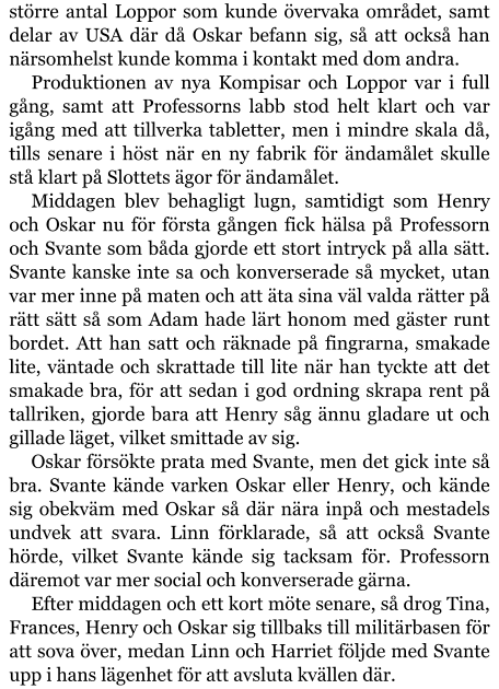 större antal Loppor som kunde övervaka området, samt delar av USA där då Oskar befann sig, så att också han närsomhelst kunde komma i kontakt med dom andra. Produktionen av nya Kompisar och Loppor var i full gång, samt att Professorns labb stod helt klart och var igång med att tillverka tabletter, men i mindre skala då, tills senare i höst när en ny fabrik för ändamålet skulle stå klart på Slottets ägor för ändamålet. Middagen blev behagligt lugn, samtidigt som Henry och Oskar nu för första gången fick hälsa på Professorn och Svante som båda gjorde ett stort intryck på alla sätt. Svante kanske inte sa och konverserade så mycket, utan var mer inne på maten och att äta sina väl valda rätter på rätt sätt så som Adam hade lärt honom med gäster runt bordet. Att han satt och räknade på fingrarna, smakade lite, väntade och skrattade till lite när han tyckte att det smakade bra, för att sedan i god ordning skrapa rent på tallriken, gjorde bara att Henry såg ännu gladare ut och gillade läget, vilket smittade av sig. Oskar försökte prata med Svante, men det gick inte så bra. Svante kände varken Oskar eller Henry, och kände sig obekväm med Oskar så där nära inpå och mestadels undvek att svara. Linn förklarade, så att också Svante hörde, vilket Svante kände sig tacksam för. Professorn däremot var mer social och konverserade gärna. Efter middagen och ett kort möte senare, så drog Tina, Frances, Henry och Oskar sig tillbaks till militärbasen för att sova över, medan Linn och Harriet följde med Svante upp i hans lägenhet för att avsluta kvällen där.