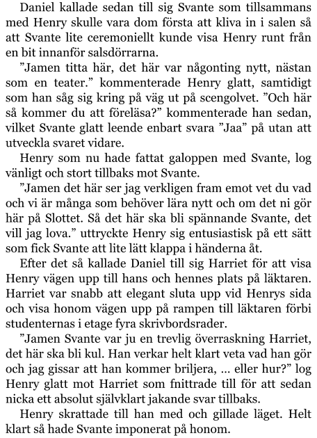 Daniel kallade sedan till sig Svante som tillsammans med Henry skulle vara dom första att kliva in i salen så att Svante lite ceremoniellt kunde visa Henry runt från en bit innanför salsdörrarna. ”Jamen titta här, det här var någonting nytt, nästan som en teater.” kommenterade Henry glatt, samtidigt som han såg sig kring på väg ut på scengolvet. ”Och här så kommer du att föreläsa?” kommenterade han sedan, vilket Svante glatt leende enbart svara ”Jaa” på utan att utveckla svaret vidare. Henry som nu hade fattat galoppen med Svante, log vänligt och stort tillbaks mot Svante. ”Jamen det här ser jag verkligen fram emot vet du vad och vi är många som behöver lära nytt och om det ni gör här på Slottet. Så det här ska bli spännande Svante, det vill jag lova.” uttryckte Henry sig entusiastisk på ett sätt som fick Svante att lite lätt klappa i händerna åt. Efter det så kallade Daniel till sig Harriet för att visa Henry vägen upp till hans och hennes plats på läktaren. Harriet var snabb att elegant sluta upp vid Henrys sida och visa honom vägen upp på rampen till läktaren förbi studenternas i etage fyra skrivbordsrader. ”Jamen Svante var ju en trevlig överraskning Harriet, det här ska bli kul. Han verkar helt klart veta vad han gör och jag gissar att han kommer briljera, … eller hur?” log Henry glatt mot Harriet som fnittrade till för att sedan nicka ett absolut självklart jakande svar tillbaks. Henry skrattade till han med och gillade läget. Helt klart så hade Svante imponerat på honom.