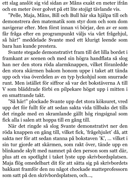 ett slag anslöt sig vid sidan av Måns exakt en meter ifrån och en meter över golvet på ett lite stojigt tävlande vis. ”Pelle, Maja, Måns, Bill och Bull här ska hjälpa till och demonstrera den matematik som styr dom och som dom navigerar efter. Men först innan vi börjar, den av er som får fråga efter en programpunkt väljs via vårt frågehjul, så här!” meddelade Svante med ett klurigt leende som bara han kunde prestera. Svante stegade demonstrativt fram till det lilla bordet i framkant av scenen och med sin högra handflata så slog han ner den stora röda alarmknappen, vilket föranledde den stora skärmen bakom honom uppe i taket att tända upp och visa överdelen av en typ lyckohjul som snurrade runt. Men istället för siffror så var det bokstäverna A till V som bläddrade förbi en pilpekare högst upp i mitten i en smattrande takt. ”Så här!” plockade Svante upp det stora köksuret, vred upp det för fullt för att sedan sakta vida tillbaks det tills det ringde med en skramlande gällt hög ringsignal som fick alla i salen att hoppa till en gång till. När det ringde så slog Svante demonstrativt ner den röda knappen en gång till, vilket fick, ’frågehjulet’ då, att sakta ner för att sedan stanna på bokstaven ’K’, … vilket i sin tur gjorde att skärmen, som rakt över, tände upp en blinkande skylt med namnet på den person som satt där, plus att en spotlight i taket lyste upp skrivbordsplatsen. Maja flög omedelbart dit för att sätta sig på skrivbordets bakkant framför den nu något chockade matteprofessorn som satt på den skrivbordsplatsen, och…,