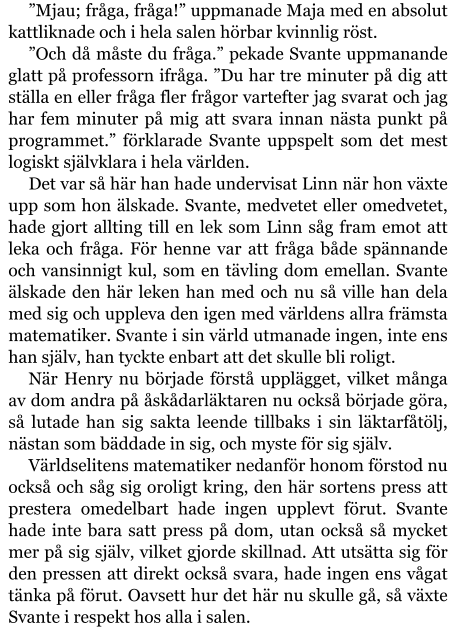 ”Mjau; fråga, fråga!” uppmanade Maja med en absolut kattliknade och i hela salen hörbar kvinnlig röst. ”Och då måste du fråga.” pekade Svante uppmanande glatt på professorn ifråga. ”Du har tre minuter på dig att ställa en eller fråga fler frågor vartefter jag svarat och jag har fem minuter på mig att svara innan nästa punkt på programmet.” förklarade Svante uppspelt som det mest logiskt självklara i hela världen. Det var så här han hade undervisat Linn när hon växte upp som hon älskade. Svante, medvetet eller omedvetet, hade gjort allting till en lek som Linn såg fram emot att leka och fråga. För henne var att fråga både spännande och vansinnigt kul, som en tävling dom emellan. Svante älskade den här leken han med och nu så ville han dela med sig och uppleva den igen med världens allra främsta matematiker. Svante i sin värld utmanade ingen, inte ens han själv, han tyckte enbart att det skulle bli roligt. När Henry nu började förstå upplägget, vilket många av dom andra på åskådarläktaren nu också började göra, så lutade han sig sakta leende tillbaks i sin läktarfåtölj, nästan som bäddade in sig, och myste för sig själv. Världselitens matematiker nedanför honom förstod nu också och såg sig oroligt kring, den här sortens press att prestera omedelbart hade ingen upplevt förut. Svante hade inte bara satt press på dom, utan också så mycket mer på sig själv, vilket gjorde skillnad. Att utsätta sig för den pressen att direkt också svara, hade ingen ens vågat tänka på förut. Oavsett hur det här nu skulle gå, så växte Svante i respekt hos alla i salen.