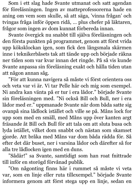 Som i ett slag hade Svante utmanat och satt agendan för föreläsningen. Ingen av matteprofessorerna hade en aning om vem som skulle, så att säga, ’vinna frågan’ och tvingas fråga inför öppen ridå, … plus chefer på läktaren, frågor som ingen av dom kunnat förbereda innan. Svante övergick nu snabbt till själva föreläsningen och den första punkten på programmet, genom att först vrida upp köksklockan igen, som fick den långsmala skärmen inne i teknikerbåsets tak att tände upp och började räkna ner tiden som var kvar innan det ringde. På så vis kunde Svante anpassa sin föreläsning exakt och hålla tiden utan att någon annan såg. ”För att kunna navigera så måste vi först orientera oss och veta var vi är. Vi tar Pelle här och mig som exempel. Ni andra kan vänta på er tur i era lådor.” började Svante sin föreläsningen med. ”Ni också Bill och Bull, ner i era lådor med er.” uppmanade Svante när dom båda satte sig ovanpå sina lådlock istället och ville se på. Måns lock for upp som med en smäll, med Måns upp över kanten argt fräsande åt Bill och Bull för att tala om att sluta busa och lyda istället, vilket dom snabbt och nästan som skamset gjorde. Att bråka med Måns var dom båda rädda för. Så efter det där buset, ner i varsina lådor och därefter så for alla tre lådlocken igen med en duns. ”Sådär!” sa Svante, samtidigt som han roat fnittrade till inför en storögd förvånad publik. ”Om någonting finns här i rummet så måste vi veta var, som en linje eller ruta tillexempel.” började Svante informera genom att först stega upp en linje, sedan en