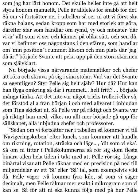 som jag har lärt honom. Det skulle heller inte gå att helt styra honom manuellt, Pelle är alldeles för snabb för det. Så om vi fortsätter ner i tabellen så ser ni att vi först ska räkna balans, sedan kropp som har med storlek att göra, därefter sfär som handlar om rymd, vy och mönster ’där vi är’ allt som vi ser och känner på olika sätt, och sen då, var vi befinner oss någonstans i den sfären, som handlar om ’min position’ i rummet liksom och min plats där ’jag’ då är.” började Svante att peka upp på den stora skärmen som självklart. Nu började vissa närvarande matematiker och chefer att röra och skruva på sig i sina stolar. Vad var det Svante sa egentligen? Styr Pelle sig helt själv? Hur då? Hur kan han flyga omkring så där i rummet… helt fritt? … började många tänka. Att det inte var något tricks trolleri eller så, det förstod alla från början i och med allvaret i inbjudan som Tina skickat ut. Så Pelle var på riktigt och Svante var på riktigt han med, vilket nu allt mer började gå upp för sällskapet, alla inbjudna chefer och professorer. ”Sedan om vi fortsätter ner i tabellen så kommer vi till ’Navigeringskuben’ efter lunch, som kommer att handla om riktning, rotation, sträcka och läge…, ’dit som vi ska’. Så om ni tittar i Pellekolumnerna så rör sig dom flesta binära talen hela tiden i takt med att Pelle rör sig. Långa binärtal visar att Pelle räknar med en precision på ned till miljarddelar av ett ’Si’ eller ’Så’ tal, som exempelvis vikt då. Pelle väger två komma fyra kilo, så som vi säger decimalt, men Pelle räknar mer exakt i mikrogram som vi kan se. Så för att ni ska kunna följa med på hur Pelle