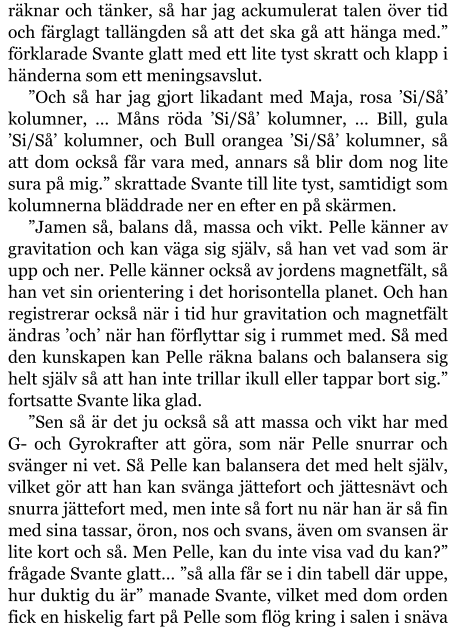 räknar och tänker, så har jag ackumulerat talen över tid och färglagt tallängden så att det ska gå att hänga med.” förklarade Svante glatt med ett lite tyst skratt och klapp i händerna som ett meningsavslut. ”Och så har jag gjort likadant med Maja, rosa ’Si/Så’ kolumner, … Måns röda ’Si/Så’ kolumner, … Bill, gula ’Si/Så’ kolumner, och Bull orangea ’Si/Så’ kolumner, så att dom också får vara med, annars så blir dom nog lite sura på mig.” skrattade Svante till lite tyst, samtidigt som kolumnerna bläddrade ner en efter en på skärmen. ”Jamen så, balans då, massa och vikt. Pelle känner av gravitation och kan väga sig själv, så han vet vad som är upp och ner. Pelle känner också av jordens magnetfält, så han vet sin orientering i det horisontella planet. Och han registrerar också när i tid hur gravitation och magnetfält ändras ’och’ när han förflyttar sig i rummet med. Så med den kunskapen kan Pelle räkna balans och balansera sig helt själv så att han inte trillar ikull eller tappar bort sig.” fortsatte Svante lika glad. ”Sen så är det ju också så att massa och vikt har med G- och Gyrokrafter att göra, som när Pelle snurrar och svänger ni vet. Så Pelle kan balansera det med helt själv, vilket gör att han kan svänga jättefort och jättesnävt och snurra jättefort med, men inte så fort nu när han är så fin med sina tassar, öron, nos och svans, även om svansen är lite kort och så. Men Pelle, kan du inte visa vad du kan?” frågade Svante glatt… ”så alla får se i din tabell där uppe, hur duktig du är” manade Svante, vilket med dom orden fick en hiskelig fart på Pelle som flög kring i salen i snäva