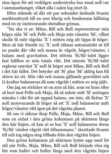 sina ögon för att verkligen understryka hur smal noll var i sammanhanget, vilket alla i salen log stort åt. Efter stående så där ett par sekunder ändrade Svante ansiktsuttryck till en mer klurig och fundersam hållning med en ny motsvarande obetalbar grimas. ”Nu ska vi se: Måns, Bill och Bull representerar min högra sida ’Si’ och Pelle och Maja min vänstra ’Så’, vilket skulle få mitt vågräta ’X’ i mitten mig att tippa åt höger. Men så här förstår ni; ’X’ noll räknas automatiskt ut till en punkt där vikt och massa är vågrät, höger/vänster, i balans med gravitation. Det största ’Si/Så’-talet ligger fast hälften av min totala vikt. Det minsta ’Si/Så’-talet reglerar omvänt ’X’ noll åt höger mot Måns, Bill och Bull i det här fallet. Det betyder att ’Si’ plus ’Så’ aldrig kan bli större än ett. Min vikt och massa gällande graviditet och G-krafter balanseras då som vågrätt i mitten av mig själv. Om jag nu sträcker ut en arm så här, som en kran eller så bort mot Pelle och Maja, då så måste mitt ’Si’ antingen minska i vikt för att uppnå balans, om inte, då flyttas ’X’ noll motsvarande åt höger så att ’X’ noll balanserar mitt höger/vänster rätt igen på det vågräta planet. Så om vi räknar ihop Pelle, Maja, Måns, Bill och Bull som en enhet i den gröna kolumnen på skärmen längs den här linjen, så kan ni se hur ’X’ noll balanserar deras ’Si/Så’ värden vågrät rätt tillsammans.” skrattade Svante till och tog några steg tillbaks från den vågräta linjen. Den gröna kolumnen på skärmen lystes upp med fet stil när Pelle, Maja, Måns, Bill och Bull började röra sig lite som huller och buller längs med den vågräta linjen