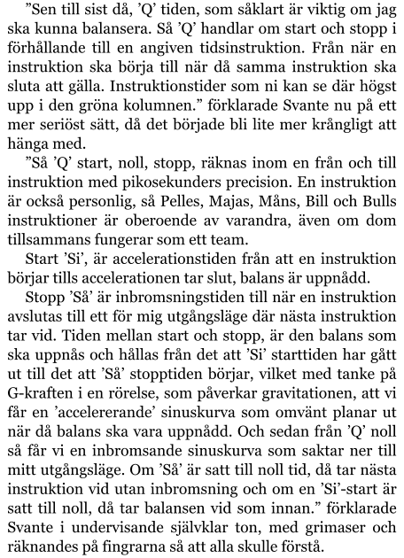 ”Sen till sist då, ’Q’ tiden, som såklart är viktig om jag ska kunna balansera. Så ’Q’ handlar om start och stopp i förhållande till en angiven tidsinstruktion. Från när en instruktion ska börja till när då samma instruktion ska sluta att gälla. Instruktionstider som ni kan se där högst upp i den gröna kolumnen.” förklarade Svante nu på ett mer seriöst sätt, då det började bli lite mer krångligt att hänga med. ”Så ’Q’ start, noll, stopp, räknas inom en från och till instruktion med pikosekunders precision. En instruktion är också personlig, så Pelles, Majas, Måns, Bill och Bulls instruktioner är oberoende av varandra, även om dom tillsammans fungerar som ett team. Start ’Si’, är accelerationstiden från att en instruktion börjar tills accelerationen tar slut, balans är uppnådd. Stopp ’Så’ är inbromsningstiden till när en instruktion avslutas till ett för mig utgångsläge där nästa instruktion tar vid. Tiden mellan start och stopp, är den balans som ska uppnås och hållas från det att ’Si’ starttiden har gått ut till det att ’Så’ stopptiden börjar, vilket med tanke på G-kraften i en rörelse, som påverkar gravitationen, att vi får en ’accelererande’ sinuskurva som omvänt planar ut när då balans ska vara uppnådd. Och sedan från ’Q’ noll så får vi en inbromsande sinuskurva som saktar ner till mitt utgångsläge. Om ’Så’ är satt till noll tid, då tar nästa instruktion vid utan inbromsning och om en ’Si’-start är satt till noll, då tar balansen vid som innan.” förklarade Svante i undervisande självklar ton, med grimaser och räknandes på fingrarna så att alla skulle förstå.