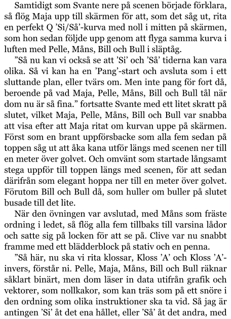 Samtidigt som Svante nere på scenen började förklara, så flög Maja upp till skärmen för att, som det såg ut, rita en perfekt Q ’Si/Så’-kurva med noll i mitten på skärmen, som hon sedan följde upp genom att flyga samma kurva i luften med Pelle, Måns, Bill och Bull i släptåg. ”Så nu kan vi också se att ’Si’ och ’Så’ tiderna kan vara olika. Så vi kan ha en ’Pang’-start och avsluta som i ett sluttande plan, eller tvärs om. Men inte pang för fort då, beroende på vad Maja, Pelle, Måns, Bill och Bull tål när dom nu är så fina.” fortsatte Svante med ett litet skratt på slutet, vilket Maja, Pelle, Måns, Bill och Bull var snabba att visa efter att Maja ritat om kurvan uppe på skärmen. Först som en brant uppförsbacke som alla fem sedan på toppen såg ut att åka kana utför längs med scenen ner till en meter över golvet. Och omvänt som startade långsamt stega uppför till toppen längs med scenen, för att sedan därifrån som elegant hoppa ner till en meter över golvet. Förutom Bill och Bull då, som huller om buller på slutet busade till det lite. När den övningen var avslutad, med Måns som fräste ordning i ledet, så flög alla fem tillbaks till varsina lådor och satte sig på locken för att se på. Clive var nu snabbt framme med ett blädderblock på stativ och en penna. ”Så här, nu ska vi rita klossar, Kloss ’A’ och Kloss ’A’-invers, förstår ni. Pelle, Maja, Måns, Bill och Bull räknar såklart binärt, men dom läser in data utifrån grafik och vektorer, som nollkakor, som kan träs som på ett snöre i den ordning som olika instruktioner ska ta vid. Så jag är antingen ’Si’ åt det ena hållet, eller ’Så’ åt det andra, med