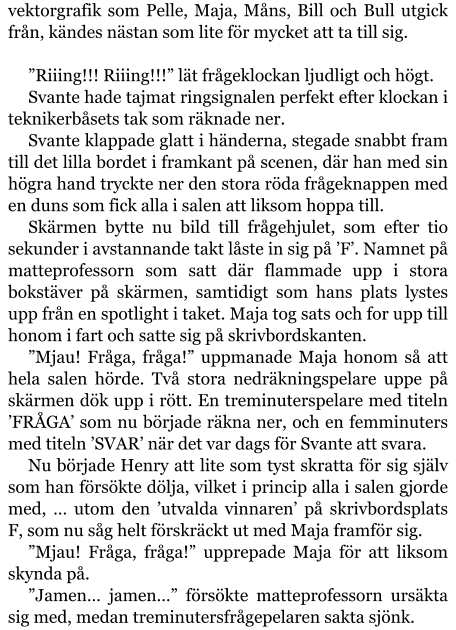 vektorgrafik som Pelle, Maja, Måns, Bill och Bull utgick från, kändes nästan som lite för mycket att ta till sig.  ”Riiing!!! Riiing!!!” lät frågeklockan ljudligt och högt. Svante hade tajmat ringsignalen perfekt efter klockan i teknikerbåsets tak som räknade ner. Svante klappade glatt i händerna, stegade snabbt fram till det lilla bordet i framkant på scenen, där han med sin högra hand tryckte ner den stora röda frågeknappen med en duns som fick alla i salen att liksom hoppa till. Skärmen bytte nu bild till frågehjulet, som efter tio sekunder i avstannande takt låste in sig på ’F’. Namnet på matteprofessorn som satt där flammade upp i stora bokstäver på skärmen, samtidigt som hans plats lystes upp från en spotlight i taket. Maja tog sats och for upp till honom i fart och satte sig på skrivbordskanten. ”Mjau! Fråga, fråga!” uppmanade Maja honom så att hela salen hörde. Två stora nedräkningspelare uppe på skärmen dök upp i rött. En treminuterspelare med titeln ’FRÅGA’ som nu började räkna ner, och en femminuters med titeln ’SVAR’ när det var dags för Svante att svara. Nu började Henry att lite som tyst skratta för sig själv som han försökte dölja, vilket i princip alla i salen gjorde med, … utom den ’utvalda vinnaren’ på skrivbordsplats F, som nu såg helt förskräckt ut med Maja framför sig. ”Mjau! Fråga, fråga!” upprepade Maja för att liksom skynda på. ”Jamen… jamen…” försökte matteprofessorn ursäkta sig med, medan treminutersfrågepelaren sakta sjönk.