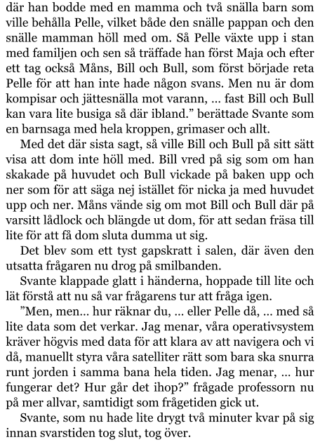 där han bodde med en mamma och två snälla barn som ville behålla Pelle, vilket både den snälle pappan och den snälle mamman höll med om. Så Pelle växte upp i stan med familjen och sen så träffade han först Maja och efter ett tag också Måns, Bill och Bull, som först började reta Pelle för att han inte hade någon svans. Men nu är dom kompisar och jättesnälla mot varann, … fast Bill och Bull kan vara lite busiga så där ibland.” berättade Svante som en barnsaga med hela kroppen, grimaser och allt. Med det där sista sagt, så ville Bill och Bull på sitt sätt visa att dom inte höll med. Bill vred på sig som om han skakade på huvudet och Bull vickade på baken upp och ner som för att säga nej istället för nicka ja med huvudet upp och ner. Måns vände sig om mot Bill och Bull där på varsitt lådlock och blängde ut dom, för att sedan fräsa till lite för att få dom sluta dumma ut sig. Det blev som ett tyst gapskratt i salen, där även den utsatta frågaren nu drog på smilbanden. Svante klappade glatt i händerna, hoppade till lite och lät förstå att nu så var frågarens tur att fråga igen. ”Men, men… hur räknar du, … eller Pelle då, … med så lite data som det verkar. Jag menar, våra operativsystem kräver högvis med data för att klara av att navigera och vi då, manuellt styra våra satelliter rätt som bara ska snurra runt jorden i samma bana hela tiden. Jag menar, … hur fungerar det? Hur går det ihop?” frågade professorn nu på mer allvar, samtidigt som frågetiden gick ut. Svante, som nu hade lite drygt två minuter kvar på sig innan svarstiden tog slut, tog över.