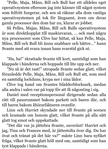 ”Pelle, Maja, Måns, Bill och Bull har ett alldeles eget operativsystem eftersom jag inte känner till något system som felfritt fungerar, och sen så räknar alla dom vanliga operativsystemen på tok för långsamt, även om deras gamla processor den dom har nu, klarar av jobbet. Så Pelles, Majas, Måns, Bill och Bulls operativsystem är som direktkopplat till maskinvaran, … och med några nya processorer som Clive har hittat, så kan Pelle, Maja, Måns, Bill och Bull bli ännu snabbare och bättre…” hann Svante med att svara innan hans svarstid gick ut.  ”Ha, ha!” skrattade Svante till kort, samtidigt som han klappade i händerna och hoppade till lite upp och ner. ”Nu så är det rast!” utropade Svante sedan glatt, vilket föranledde Pelle, Maja, Måns, Bill och Bull att, som med en samtidig lockduns, krypa ner i sina lådor. Clive tog hand om Svantes blädderblocksark, medan alla andra i salen var på topp för att få någonting i sig. Daniel med receptionspersonal dirigerade sedan alla rätt till pausrummet bakom parkett och baren där, och till baren bakom åhörarläktaren ovanför. Linn och Harriet skyndade ner till Svante på scenen och kramade om honom glatt, vilket Svante på alla sätt glatt tog emot och uppskattade. ”Det där var ju jättebra Svante, suveränt! Harriet och jag, Tina och Frances med, är jättestolta över dig. Du har övat och tränat på det här va?” måste Linn bara nyfiket fråga, vilket Svante glatt höll med om, samtidigt som han tyst klappade i händerna.