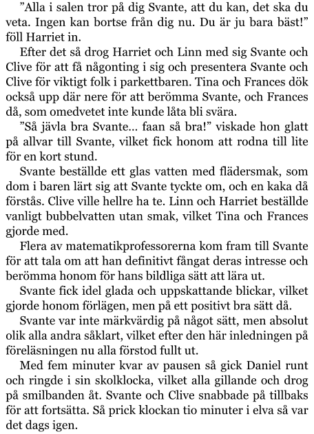 ”Alla i salen tror på dig Svante, att du kan, det ska du veta. Ingen kan bortse från dig nu. Du är ju bara bäst!” föll Harriet in. Efter det så drog Harriet och Linn med sig Svante och Clive för att få någonting i sig och presentera Svante och Clive för viktigt folk i parkettbaren. Tina och Frances dök också upp där nere för att berömma Svante, och Frances då, som omedvetet inte kunde låta bli svära. ”Så jävla bra Svante… faan så bra!” viskade hon glatt på allvar till Svante, vilket fick honom att rodna till lite för en kort stund. Svante beställde ett glas vatten med flädersmak, som dom i baren lärt sig att Svante tyckte om, och en kaka då förstås. Clive ville hellre ha te. Linn och Harriet beställde vanligt bubbelvatten utan smak, vilket Tina och Frances gjorde med. Flera av matematikprofessorerna kom fram till Svante för att tala om att han definitivt fångat deras intresse och berömma honom för hans bildliga sätt att lära ut. Svante fick idel glada och uppskattande blickar, vilket gjorde honom förlägen, men på ett positivt bra sätt då. Svante var inte märkvärdig på något sätt, men absolut olik alla andra såklart, vilket efter den här inledningen på föreläsningen nu alla förstod fullt ut. Med fem minuter kvar av pausen så gick Daniel runt och ringde i sin skolklocka, vilket alla gillande och drog på smilbanden åt. Svante och Clive snabbade på tillbaks för att fortsätta. Så prick klockan tio minuter i elva så var det dags igen.