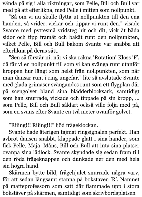 vända på sig i alla riktningar, som Pelle, Bill och Bull var med på att efterlikna, med Pelle i mitten som nollpunkt. ”Så om vi nu skulle flytta ut nollpunkten till den ena handen, så vrider, vickar och tippar vi runt den,” visade Svante med pyttesmå vridsteg hit och dit, vick åt båda sidor och tipp framåt och bakåt runt den nollpunkten, vilket Pelle, Bill och Bull bakom Svante var snabba att efterlikna på deras sätt. ”Sen så förstår ni; när vi ska räkna ’Rotation’ Kloss ’F’, då får vi en nollpunkt till som vi kan svänga runt utanför kroppen hur långt som helst från nollpunkten, som när man dansar runt i ring ungefär.” lite så avslutade Svante med glada grimaser svängandes runt som ett flygplan där på scengolvet bland sina blädderblocksark, samtidigt som han snurrade, vickade och tippade på sin kropp, … som Pelle, Bill och Bull såklart också ville följa med på, som en svans efter Svante en två meter ovanför golvet.  ”Riiing!!! Riiing!!!” ljöd frågeklockan. Svante hade återigen tajmat ringsignalen perfekt. Han avbröt dansen snabbt, klappade glatt i sina händer, som fick Pelle, Maja, Måns, Bill och Bull att inta sina platser ovanpå sina lådlock. Svante skyndade sig sedan fram till den röda frågeknappen och dunkade ner den med hela sin högra hand. Skärmen bytte bild, frågehjulet snurrade några varv, för att sedan långsamt stanna på bokstaven ’R’. Namnet på matteprofessorn som satt där flammade upp i stora bokstäver på skärmen, samtidigt som skrivbordsplatsen