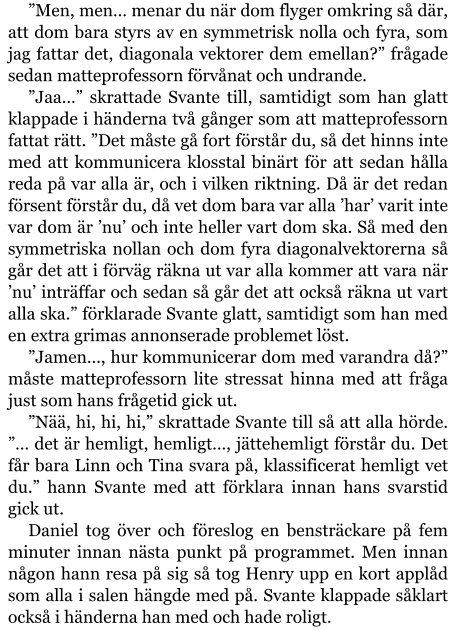 ”Men, men… menar du när dom flyger omkring så där, att dom bara styrs av en symmetrisk nolla och fyra, som jag fattar det, diagonala vektorer dem emellan?” frågade sedan matteprofessorn förvånat och undrande. ”Jaa…” skrattade Svante till, samtidigt som han glatt klappade i händerna två gånger som att matteprofessorn fattat rätt. ”Det måste gå fort förstår du, så det hinns inte med att kommunicera klosstal binärt för att sedan hålla reda på var alla är, och i vilken riktning. Då är det redan försent förstår du, då vet dom bara var alla ’har’ varit inte var dom är ’nu’ och inte heller vart dom ska. Så med den symmetriska nollan och dom fyra diagonalvektorerna så går det att i förväg räkna ut var alla kommer att vara när ’nu’ inträffar och sedan så går det att också räkna ut vart alla ska.” förklarade Svante glatt, samtidigt som han med en extra grimas annonserade problemet löst. ”Jamen…, hur kommunicerar dom med varandra då?” måste matteprofessorn lite stressat hinna med att fråga just som hans frågetid gick ut. ”Nää, hi, hi, hi,” skrattade Svante till så att alla hörde. ”… det är hemligt, hemligt…, jättehemligt förstår du. Det får bara Linn och Tina svara på, klassificerat hemligt vet du.” hann Svante med att förklara innan hans svarstid gick ut. Daniel tog över och föreslog en bensträckare på fem minuter innan nästa punkt på programmet. Men innan någon hann resa på sig så tog Henry upp en kort applåd som alla i salen hängde med på. Svante klappade såklart också i händerna han med och hade roligt.