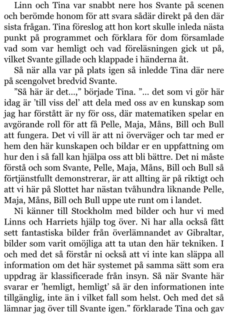 Linn och Tina var snabbt nere hos Svante på scenen och berömde honom för att svara sådär direkt på den där sista frågan. Tina föreslog att hon kort skulle inleda nästa punkt på programmet och förklara för dom församlade vad som var hemligt och vad föreläsningen gick ut på, vilket Svante gillade och klappade i händerna åt. Så när alla var på plats igen så inledde Tina där nere på scengolvet bredvid Svante. ”Så här är det…,” började Tina. ”… det som vi gör här idag är ’till viss del’ att dela med oss av en kunskap som jag har förstått är ny för oss, där matematiken spelar en avgörande roll för att få Pelle, Maja, Måns, Bill och Bull att fungera. Det vi vill är att ni överväger och tar med er hem den här kunskapen och bildar er en uppfattning om hur den i så fall kan hjälpa oss att bli bättre. Det ni måste förstå och som Svante, Pelle, Maja, Måns, Bill och Bull så förtjänstfullt demonstrerar, är att allting är på riktigt och att vi här på Slottet har nästan tvåhundra liknande Pelle, Maja, Måns, Bill och Bull uppe ute runt om i landet. Ni känner till Stockholm med bilder och hur vi med Linns och Harriets hjälp tog över. Ni har alla också fått sett fantastiska bilder från överlämnandet av Gibraltar, bilder som varit omöjliga att ta utan den här tekniken. I och med det så förstår ni också att vi inte kan släppa all information om det här systemet på samma sätt som era uppdrag är klassificerade från insyn. Så när Svante här svarar er ’hemligt, hemligt’ så är den informationen inte tillgänglig, inte än i vilket fall som helst. Och med det så lämnar jag över till Svante igen.” förklarade Tina och gav