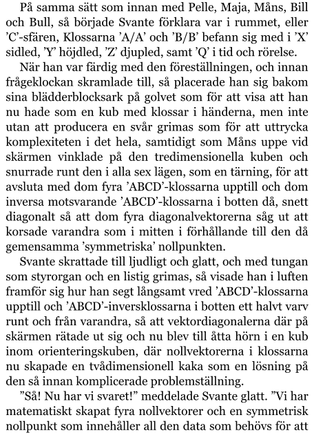 På samma sätt som innan med Pelle, Maja, Måns, Bill och Bull, så började Svante förklara var i rummet, eller ’C’-sfären, Klossarna ’A/A’ och ’B/B’ befann sig med i ’X’ sidled, ’Y’ höjdled, ’Z’ djupled, samt ’Q’ i tid och rörelse. När han var färdig med den föreställningen, och innan frågeklockan skramlade till, så placerade han sig bakom sina blädderblocksark på golvet som för att visa att han nu hade som en kub med klossar i händerna, men inte utan att producera en svår grimas som för att uttrycka komplexiteten i det hela, samtidigt som Måns uppe vid skärmen vinklade på den tredimensionella kuben och snurrade runt den i alla sex lägen, som en tärning, för att avsluta med dom fyra ’ABCD’-klossarna upptill och dom inversa motsvarande ’ABCD’-klossarna i botten då, snett diagonalt så att dom fyra diagonalvektorerna såg ut att korsade varandra som i mitten i förhållande till den då gemensamma ’symmetriska’ nollpunkten. Svante skrattade till ljudligt och glatt, och med tungan som styrorgan och en listig grimas, så visade han i luften framför sig hur han segt långsamt vred ’ABCD’-klossarna upptill och ’ABCD’-inversklossarna i botten ett halvt varv runt och från varandra, så att vektordiagonalerna där på skärmen rätade ut sig och nu blev till åtta hörn i en kub inom orienteringskuben, där nollvektorerna i klossarna nu skapade en tvådimensionell kaka som en lösning på den så innan komplicerade problemställning. ”Så! Nu har vi svaret!” meddelade Svante glatt. ”Vi har matematiskt skapat fyra nollvektorer och en symmetrisk nollpunkt som innehåller all den data som behövs för att