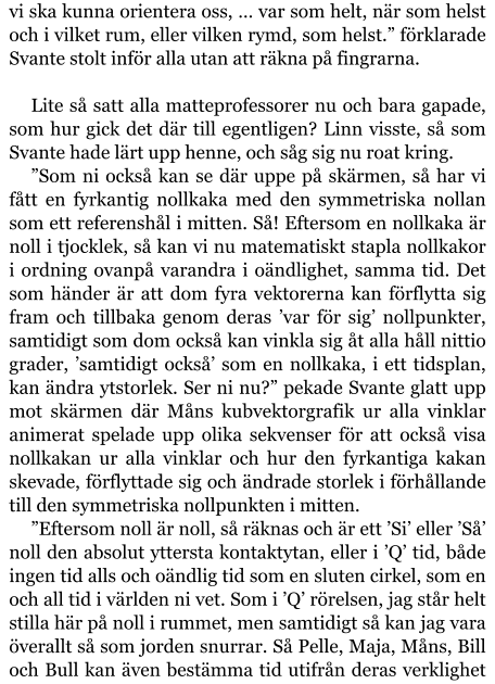 vi ska kunna orientera oss, … var som helt, när som helst och i vilket rum, eller vilken rymd, som helst.” förklarade Svante stolt inför alla utan att räkna på fingrarna.  Lite så satt alla matteprofessorer nu och bara gapade, som hur gick det där till egentligen? Linn visste, så som Svante hade lärt upp henne, och såg sig nu roat kring. ”Som ni också kan se där uppe på skärmen, så har vi fått en fyrkantig nollkaka med den symmetriska nollan som ett referenshål i mitten. Så! Eftersom en nollkaka är noll i tjocklek, så kan vi nu matematiskt stapla nollkakor i ordning ovanpå varandra i oändlighet, samma tid. Det som händer är att dom fyra vektorerna kan förflytta sig fram och tillbaka genom deras ’var för sig’ nollpunkter, samtidigt som dom också kan vinkla sig åt alla håll nittio grader, ’samtidigt också’ som en nollkaka, i ett tidsplan, kan ändra ytstorlek. Ser ni nu?” pekade Svante glatt upp mot skärmen där Måns kubvektorgrafik ur alla vinklar animerat spelade upp olika sekvenser för att också visa nollkakan ur alla vinklar och hur den fyrkantiga kakan skevade, förflyttade sig och ändrade storlek i förhållande till den symmetriska nollpunkten i mitten. ”Eftersom noll är noll, så räknas och är ett ’Si’ eller ’Så’ noll den absolut yttersta kontaktytan, eller i ’Q’ tid, både ingen tid alls och oändlig tid som en sluten cirkel, som en och all tid i världen ni vet. Som i ’Q’ rörelsen, jag står helt stilla här på noll i rummet, men samtidigt så kan jag vara överallt så som jorden snurrar. Så Pelle, Maja, Måns, Bill och Bull kan även bestämma tid utifrån deras verklighet