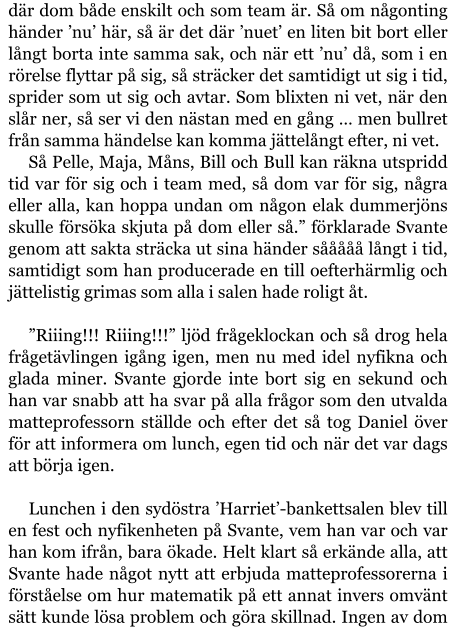 där dom både enskilt och som team är. Så om någonting händer ’nu’ här, så är det där ’nuet’ en liten bit bort eller långt borta inte samma sak, och när ett ’nu’ då, som i en rörelse flyttar på sig, så sträcker det samtidigt ut sig i tid, sprider som ut sig och avtar. Som blixten ni vet, när den slår ner, så ser vi den nästan med en gång … men bullret från samma händelse kan komma jättelångt efter, ni vet. Så Pelle, Maja, Måns, Bill och Bull kan räkna utspridd tid var för sig och i team med, så dom var för sig, några eller alla, kan hoppa undan om någon elak dummerjöns skulle försöka skjuta på dom eller så.” förklarade Svante genom att sakta sträcka ut sina händer sååååå långt i tid, samtidigt som han producerade en till oefterhärmlig och jättelistig grimas som alla i salen hade roligt åt.  ”Riiing!!! Riiing!!!” ljöd frågeklockan och så drog hela frågetävlingen igång igen, men nu med idel nyfikna och glada miner. Svante gjorde inte bort sig en sekund och han var snabb att ha svar på alla frågor som den utvalda matteprofessorn ställde och efter det så tog Daniel över för att informera om lunch, egen tid och när det var dags att börja igen.  Lunchen i den sydöstra ’Harriet’-bankettsalen blev till en fest och nyfikenheten på Svante, vem han var och var han kom ifrån, bara ökade. Helt klart så erkände alla, att Svante hade något nytt att erbjuda matteprofessorerna i förståelse om hur matematik på ett annat invers omvänt sätt kunde lösa problem och göra skillnad. Ingen av dom