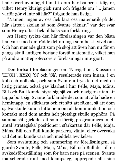 hade överhuvudtaget tänkt i dom här banorna tidigare, vilket Henry klurigt gick runt och frågade om ”… jamen varför gör vi inte så här?” frågande han listigt. ”Nämen, ingen av oss fick lära oss matematik på det här sättet i skolan så som Svante räknar.” var det svar som Henry oftast fick tillbaks som förklaring. Att Henry tyckte den här föreläsningen var den bästa han varit med om rådde det nu inga som helst tvivel om. Och han menade glatt som på skoj att även han nu för en gångs skull äntligen började förstå matematik, vilket han på andra matteprofessorers föreläsningar inte gjort.  Den fortsatt föreläsningen om ’Navigation’, Klossarna ’EFGH’, XYZQ ’Si’ och ’Så’, resulterade som innan, i en kub och nollkaka, och som Svante uttryckte det med en listig grimas, också gav klarhet i hur Pelle, Maja, Måns, Bill och Bull kunde styra sig själva och navigera utan att tappa bort sig. Svante förklarade det som att alla hade en hemknapp, en sfärkarta och ett sätt att räkna, så att dom själva skulle kunna hitta hem om all kommunikation och kontakt med dom andra helt plötsligt skulle upphöra. På samma sätt gick det att som i förväg programmera in ett antal ’strategiska’ positioner i sfärkartan där Pelle, Maja, Måns, Bill och Bull kunde parkera, vänta, eller övervaka vad det nu kunde vara och meddela avvikelser. Som avslutning och summering av föreläsningen, så gjorde Svante, Pelle, Maja, Måns, Bill och Bull det till en avskedsföreställning som för barn nere på scenen. Svante marscherade runt med klampsteg, upprepade alla sina