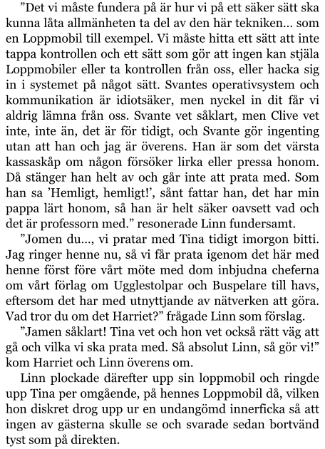 ”Det vi måste fundera på är hur vi på ett säker sätt ska kunna låta allmänheten ta del av den här tekniken… som en Loppmobil till exempel. Vi måste hitta ett sätt att inte tappa kontrollen och ett sätt som gör att ingen kan stjäla Loppmobiler eller ta kontrollen från oss, eller hacka sig in i systemet på något sätt. Svantes operativsystem och kommunikation är idiotsäker, men nyckel in dit får vi aldrig lämna från oss. Svante vet såklart, men Clive vet inte, inte än, det är för tidigt, och Svante gör ingenting utan att han och jag är överens. Han är som det värsta kassaskåp om någon försöker lirka eller pressa honom. Då stänger han helt av och går inte att prata med. Som han sa ’Hemligt, hemligt!’, sånt fattar han, det har min pappa lärt honom, så han är helt säker oavsett vad och det är professorn med.” resonerade Linn fundersamt. ”Jomen du…, vi pratar med Tina tidigt imorgon bitti. Jag ringer henne nu, så vi får prata igenom det här med henne först före vårt möte med dom inbjudna cheferna om vårt förlag om Ugglestolpar och Buspelare till havs, eftersom det har med utnyttjande av nätverken att göra. Vad tror du om det Harriet?” frågade Linn som förslag. ”Jamen såklart! Tina vet och hon vet också rätt väg att gå och vilka vi ska prata med. Så absolut Linn, så gör vi!” kom Harriet och Linn överens om. Linn plockade därefter upp sin loppmobil och ringde upp Tina per omgående, på hennes Loppmobil då, vilken hon diskret drog upp ur en undangömd innerficka så att ingen av gästerna skulle se och svarade sedan bortvänd tyst som på direkten.