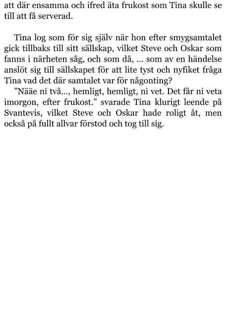 att där ensamma och ifred äta frukost som Tina skulle se till att få serverad.  Tina log som för sig själv när hon efter smygsamtalet gick tillbaks till sitt sällskap, vilket Steve och Oskar som fanns i närheten såg, och som då, … som av en händelse anslöt sig till sällskapet för att lite tyst och nyfiket fråga Tina vad det där samtalet var för någonting? ”Nääe ni två…, hemligt, hemligt, ni vet. Det får ni veta imorgon, efter frukost.” svarade Tina klurigt leende på Svantevis, vilket Steve och Oskar hade roligt åt, men också på fullt allvar förstod och tog till sig.