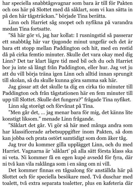 har speciella snabbtågsvagnar som bara är till för Pakten och oss här på Slottet med då såklart, som vi kan sätta in på den här tågsträckan.” började Tina berätta. Linn och Harriet såg snopet och nyfikna på varandra medan Tina fortsatte. ”Så här gör vi, jag har kollat: I rusningstid så passerar ett snabbtåg här var tjugonde minut ungefär och det är bara ett stopp mellan Paddington och hit, med en restid då på cirka femtio minuter. Skulle det vara okay med dig Linn? Det tar klart lägre tid med bil och du och Harriet bor ju inte så långt från Paddington, eller hur. Jag vet ju att du vill börja träna igen Linn och alltid innan sprungit till skolan, så du skulle kunna göra samma sak här. Jag gissar att det skulle ta dig en cirka tio minuter till Paddington och från tågstationen här en fem minuter till upp till Slottet. Skulle det fungera?” frågade Tina nyfiket. Linn såg storögt och förvånat på Tina. ”Men går det, … jag menar bara för mig, det känns lite konstigt liksom.” menade Linn frågande. ”Såklart det går. Vi gör så här med många andra som har klassificerade arbetsuppgifter inom Pakten, så dom kan jobba och prata ostört samtidigt som dom åker tåg. Jag tror du kommer gilla upplägget Linn, och du med Harriet. Vagnarna är ’såklart’ på alla sätt första klass ska ni veta. Ni kommer få en egen kupé avsedd för fyra, där ni två kan vila raklånga som i en säng om ni vill. Det kommer finnas en tågsalong för anställda här på Slottet och för speciella besökare med. Två duschar med toalett, två extra separata toaletter, plus en kafeteria där