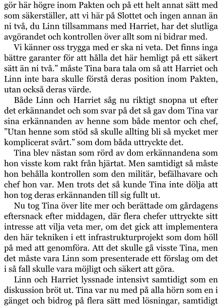 gör här högre inom Pakten och på ett helt annat sätt med som säkerställer, att vi här på Slottet och ingen annan än ni två, du Linn tillsammans med Harriet, har det slutliga avgörandet och kontrollen över allt som ni bidrar med. Vi känner oss trygga med er ska ni veta. Det finns inga bättre garanter för att hålla det här hemligt på ett säkert sätt än ni två.” måste Tina bara tala om så att Harriet och Linn inte bara skulle förstå deras position inom Pakten, utan också deras värde. Både Linn och Harriet såg nu riktigt snopna ut efter det erkännandet och som svar på det så gav dom Tina var sina erkännanden av henne som både mentor och chef, ”Utan henne som stöd så skulle allting bli så mycket mer komplicerat svårt.” som dom båda uttryckte det. Tina blev nästan som rörd av dom erkännandena som hon visste kom rakt från hjärtat. Men samtidigt så måste hon behålla kontrollen som den militär, befälhavare och chef hon var. Men trots det så kunde Tina inte dölja att hon tog deras erkännanden till sig fullt ut. Nu tog Tina över lite mer och berättade om gårdagens eftersnack efter middagen, där flera chefer uttryckte sitt intresse att vilja veta mer, om det gick att implementera den här tekniken i ett infrastrukturprojekt som dom höll på med att genomföra. Att det skulle gå visste Tina, men det måste vara Linn som presenterade ett förslag om det i så fall skulle vara möjligt och säkert att göra. Linn och Harriet lyssnade intensivt samtidigt som en diskussion bröt ut. Tina var nu med på alla hörn som en i gänget och bidrog på flera sätt med lösningar, samtidigt