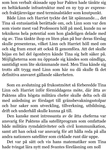 som hon verbalt skissade upp hur Pakten hade tänkte sig en heltäckande infrastruktur med en ny typ av express- och fraktjärnvägar med terminalstäder som knutpunkt. Både Linn och Harriet tyckte det lät spännande…, det Tina så entusiastisk berättade om, och Linn som var den som visste mest vad Professorn höll på med, kunde nu se teknikens hela potential som hon gladeligen delade med sig av. Tina tänkte ihop en liten plan på hur deras förslag skulle presenteras, vilket Linn och Harriet höll med om och såg fram emot att också få genomföra. Att det skulle höjas en hel del ögonbryn kände Tina sig helt säker på. Möjligheterna som nu öppnade sig kändes som oändliga, samtidigt som lite skrämmande med. Men Tina kände sig trotts allt trygg med Linn som här nu då skulle få det definitiva ansvaret gällande säkerheten.  Som en avslutning på frukostmötet så förberedde Tina Linn och Harriet inför förmiddagens möte, där åtta av Paktens allra högsta militära chefer skulle delta och då med anledning av förslaget till gränsbevakningsstolpar och hur saker som utveckling, tillverkning, utbildning, drift och underhåll skulle kunna gå till. Den kanske mest intressanta av de åtta cheferna var ansvarig för Paktens alla satellitprogram som omfattade både militära rymdaktiviteter och civil kommunikation, samt att han också var ansvarig för att hålla reda på alla andra nationers satelliter som cirklade runt där uppe. Det var på sätt och vis hans matematiker som Tina hade tvingat lära nytt med Svantes föreläsning om noll