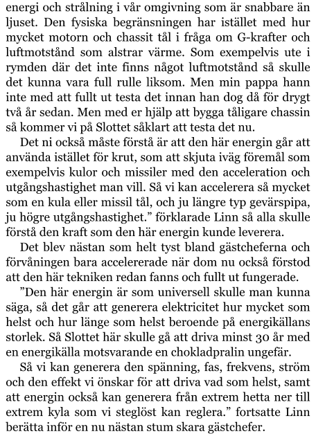 energi och strålning i vår omgivning som är snabbare än ljuset. Den fysiska begränsningen har istället med hur mycket motorn och chassit tål i fråga om G-krafter och luftmotstånd som alstrar värme. Som exempelvis ute i rymden där det inte finns något luftmotstånd så skulle det kunna vara full rulle liksom. Men min pappa hann inte med att fullt ut testa det innan han dog då för drygt två år sedan. Men med er hjälp att bygga tåligare chassin så kommer vi på Slottet såklart att testa det nu. Det ni också måste förstå är att den här energin går att använda istället för krut, som att skjuta iväg föremål som exempelvis kulor och missiler med den acceleration och utgångshastighet man vill. Så vi kan accelerera så mycket som en kula eller missil tål, och ju längre typ gevärspipa, ju högre utgångshastighet.” förklarade Linn så alla skulle förstå den kraft som den här energin kunde leverera. Det blev nästan som helt tyst bland gästcheferna och förvåningen bara accelererade när dom nu också förstod att den här tekniken redan fanns och fullt ut fungerade. ”Den här energin är som universell skulle man kunna säga, så det går att generera elektricitet hur mycket som helst och hur länge som helst beroende på energikällans storlek. Så Slottet här skulle gå att driva minst 30 år med en energikälla motsvarande en chokladpralin ungefär. Så vi kan generera den spänning, fas, frekvens, ström och den effekt vi önskar för att driva vad som helst, samt att energin också kan generera från extrem hetta ner till extrem kyla som vi steglöst kan reglera.” fortsatte Linn berätta inför en nu nästan stum skara gästchefer.