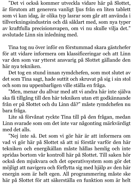 ”Det vi också kommer utveckla vidare här på Slottet, är förutom att generera vanligt ljus från en liten tablett som vi kan idag, är olika typ lasrar som går att använda i tillverkningsindustrin och då såklart med, som nya typer av kraftfulla precisionsvapen, om vi nu skulle vilja det.” avslutade Linn sin inledning med.  Tina tog nu över inför en förstummad skara gästchefer för att vidare informera om klassificeringar och att Linn var den som var ytterst ansvarig på Slottet gällande den här nya tekniken. Det tog en stund innan rymdchefen, som mot slutet av det som Tina sagt, hade suttit och skruvat på sig i sin stol och som nu uppenbarligen ville ställa en fråga. ”Men, menar du allvar med att vi andra här inte själva ska få tillgång till den här tekniken utan ett godkännande från er på Slottet och du Linn då?” måste rymdchefen nu bara fråga. Lite så förvånat ryckte Tina till på den frågan, medan Linn svarade som om det inte var någonting märkvärdigt med det alls. ”Nej inte så. Det som vi gör här är att informera om vad vi gör här på Slottet så att ni förstår varför den här tekniken och energikällan måste hållas hemlig och inte spridas bortom vår kontroll här på Slottet. Till saken hör också den mjukvara och det operativsystem som gör det möjligt att navigera och förflytta sig med hjälp av den här energin som är helt egen. All programmering måste ske här på Slottet för att säkerställa en funktion som är helt