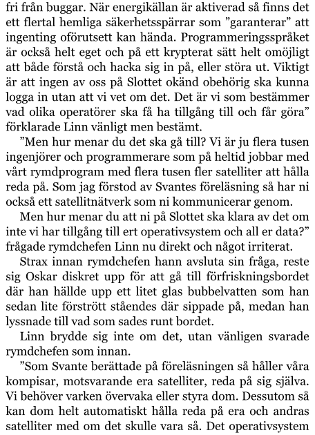 fri från buggar. När energikällan är aktiverad så finns det ett flertal hemliga säkerhetsspärrar som ”garanterar” att ingenting oförutsett kan hända. Programmeringsspråket är också helt eget och på ett krypterat sätt helt omöjligt att både förstå och hacka sig in på, eller störa ut. Viktigt är att ingen av oss på Slottet okänd obehörig ska kunna logga in utan att vi vet om det. Det är vi som bestämmer vad olika operatörer ska få ha tillgång till och får göra” förklarade Linn vänligt men bestämt. ”Men hur menar du det ska gå till? Vi är ju flera tusen ingenjörer och programmerare som på heltid jobbar med vårt rymdprogram med flera tusen fler satelliter att hålla reda på. Som jag förstod av Svantes föreläsning så har ni också ett satellitnätverk som ni kommunicerar genom. Men hur menar du att ni på Slottet ska klara av det om inte vi har tillgång till ert operativsystem och all er data?” frågade rymdchefen Linn nu direkt och något irriterat. Strax innan rymdchefen hann avsluta sin fråga, reste sig Oskar diskret upp för att gå till förfriskningsbordet där han hällde upp ett litet glas bubbelvatten som han sedan lite förstrött ståendes där sippade på, medan han lyssnade till vad som sades runt bordet. Linn brydde sig inte om det, utan vänligen svarade rymdchefen som innan. ”Som Svante berättade på föreläsningen så håller våra kompisar, motsvarande era satelliter, reda på sig själva. Vi behöver varken övervaka eller styra dom. Dessutom så kan dom helt automatiskt hålla reda på era och andras satelliter med om det skulle vara så. Det operativsystem