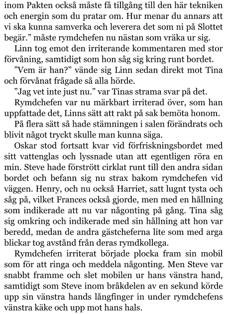 inom Pakten också måste få tillgång till den här tekniken och energin som du pratar om. Hur menar du annars att vi ska kunna samverka och leverera det som ni på Slottet begär.” måste rymdchefen nu nästan som vräka ur sig. Linn tog emot den irriterande kommentaren med stor förvåning, samtidigt som hon såg sig kring runt bordet. ”Vem är han?” vände sig Linn sedan direkt mot Tina och förvånat frågade så alla hörde. ”Jag vet inte just nu.” var Tinas strama svar på det. Rymdchefen var nu märkbart irriterad över, som han uppfattade det, Linns sätt att rakt på sak bemöta honom. På flera sätt så hade stämningen i salen förändrats och blivit något tryckt skulle man kunna säga. Oskar stod fortsatt kvar vid förfriskningsbordet med sitt vattenglas och lyssnade utan att egentligen röra en min. Steve hade förstrött cirklat runt till den andra sidan bordet och befann sig nu strax bakom rymdchefen vid väggen. Henry, och nu också Harriet, satt lugnt tysta och såg på, vilket Frances också gjorde, men med en hållning som indikerade att nu var någonting på gång. Tina såg sig omkring och indikerade med sin hållning att hon var beredd, medan de andra gästcheferna lite som med arga blickar tog avstånd från deras rymdkollega. Rymdchefen irriterat började plocka fram sin mobil som för att ringa och meddela någonting. Men Steve var snabbt framme och slet mobilen ur hans vänstra hand, samtidigt som Steve inom bråkdelen av en sekund körde upp sin vänstra hands långfinger in under rymdchefens vänstra käke och upp mot hans hals.