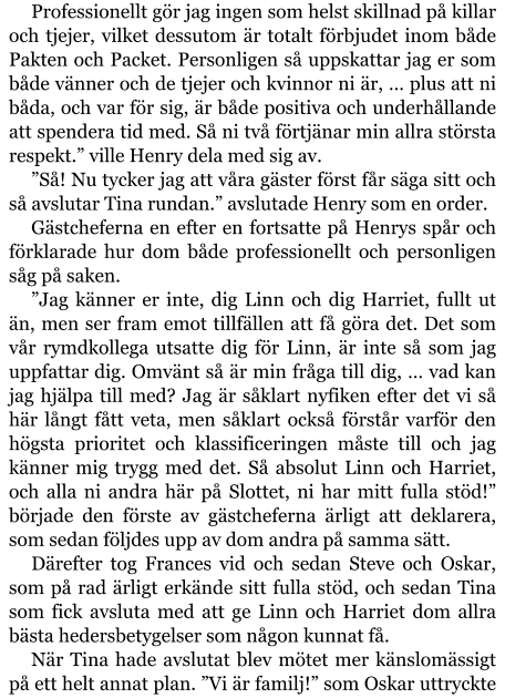 Professionellt gör jag ingen som helst skillnad på killar och tjejer, vilket dessutom är totalt förbjudet inom både Pakten och Packet. Personligen så uppskattar jag er som både vänner och de tjejer och kvinnor ni är, … plus att ni båda, och var för sig, är både positiva och underhållande att spendera tid med. Så ni två förtjänar min allra största respekt.” ville Henry dela med sig av. ”Så! Nu tycker jag att våra gäster först får säga sitt och så avslutar Tina rundan.” avslutade Henry som en order. Gästcheferna en efter en fortsatte på Henrys spår och förklarade hur dom både professionellt och personligen såg på saken. ”Jag känner er inte, dig Linn och dig Harriet, fullt ut än, men ser fram emot tillfällen att få göra det. Det som vår rymdkollega utsatte dig för Linn, är inte så som jag uppfattar dig. Omvänt så är min fråga till dig, … vad kan jag hjälpa till med? Jag är såklart nyfiken efter det vi så här långt fått veta, men såklart också förstår varför den högsta prioritet och klassificeringen måste till och jag känner mig trygg med det. Så absolut Linn och Harriet, och alla ni andra här på Slottet, ni har mitt fulla stöd!” började den förste av gästcheferna ärligt att deklarera, som sedan följdes upp av dom andra på samma sätt. Därefter tog Frances vid och sedan Steve och Oskar, som på rad ärligt erkände sitt fulla stöd, och sedan Tina som fick avsluta med att ge Linn och Harriet dom allra bästa hedersbetygelser som någon kunnat få. När Tina hade avslutat blev mötet mer känslomässigt på ett helt annat plan. ”Vi är familj!” som Oskar uttryckte