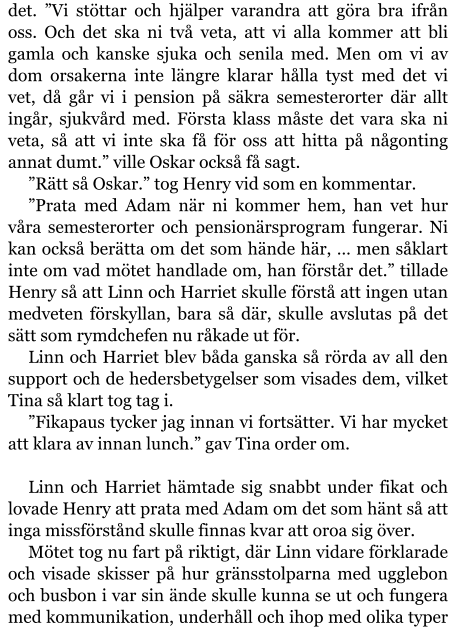 det. ”Vi stöttar och hjälper varandra att göra bra ifrån oss. Och det ska ni två veta, att vi alla kommer att bli gamla och kanske sjuka och senila med. Men om vi av dom orsakerna inte längre klarar hålla tyst med det vi vet, då går vi i pension på säkra semesterorter där allt ingår, sjukvård med. Första klass måste det vara ska ni veta, så att vi inte ska få för oss att hitta på någonting annat dumt.” ville Oskar också få sagt. ”Rätt så Oskar.” tog Henry vid som en kommentar. ”Prata med Adam när ni kommer hem, han vet hur våra semesterorter och pensionärsprogram fungerar. Ni kan också berätta om det som hände här, … men såklart inte om vad mötet handlade om, han förstår det.” tillade Henry så att Linn och Harriet skulle förstå att ingen utan medveten förskyllan, bara så där, skulle avslutas på det sätt som rymdchefen nu råkade ut för. Linn och Harriet blev båda ganska så rörda av all den support och de hedersbetygelser som visades dem, vilket Tina så klart tog tag i. ”Fikapaus tycker jag innan vi fortsätter. Vi har mycket att klara av innan lunch.” gav Tina order om.  Linn och Harriet hämtade sig snabbt under fikat och lovade Henry att prata med Adam om det som hänt så att inga missförstånd skulle finnas kvar att oroa sig över. Mötet tog nu fart på riktigt, där Linn vidare förklarade och visade skisser på hur gränsstolparna med ugglebon och busbon i var sin ände skulle kunna se ut och fungera med kommunikation, underhåll och ihop med olika typer