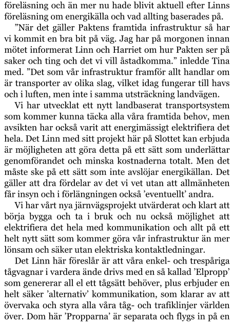 föreläsning och än mer nu hade blivit aktuell efter Linns föreläsning om energikälla och vad allting baserades på. ”När det gäller Paktens framtida infrastruktur så har vi kommit en bra bit på väg. Jag har på morgonen innan mötet informerat Linn och Harriet om hur Pakten ser på saker och ting och det vi vill åstadkomma.” inledde Tina med. ”Det som vår infrastruktur framför allt handlar om är transporter av olika slag, vilket idag fungerar till havs och i luften, men inte i samma utsträckning landvägen. Vi har utvecklat ett nytt landbaserat transportsystem som kommer kunna täcka alla våra framtida behov, men avsikten har också varit att energimässigt elektrifiera det hela. Det Linn med sitt projekt här på Slottet kan erbjuda är möjligheten att göra detta på ett sätt som underlättar genomförandet och minska kostnaderna totalt. Men det måste ske på ett sätt som inte avslöjar energikällan. Det gäller att dra fördelar av det vi vet utan att allmänheten får insyn och i förlängningen också ’eventuellt’ andra. Vi har vårt nya järnvägsprojekt utvärderat och klart att börja bygga och ta i bruk och nu också möjlighet att elektrifiera det hela med kommunikation och allt på ett helt nytt sätt som kommer göra vår infrastruktur än mer lönsam och säker utan elektriska kontaktledningar. Det Linn här föreslår är att våra enkel- och trespåriga tågvagnar i vardera ände drivs med en så kallad ’Elpropp’ som genererar all el ett tågsätt behöver, plus erbjuder en helt säker ’alternativ’ kommunikation, som klarar av att övervaka och styra alla våra tåg- och trafiklinjer världen över. Dom här ’Propparna’ är separata och flygs in på en