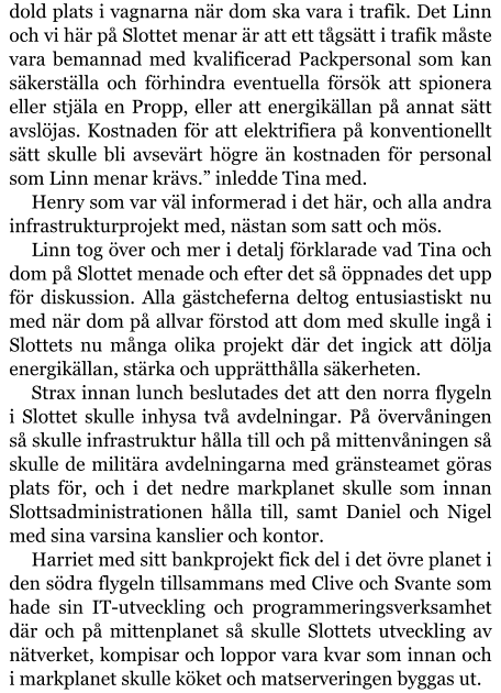 dold plats i vagnarna när dom ska vara i trafik. Det Linn och vi här på Slottet menar är att ett tågsätt i trafik måste vara bemannad med kvalificerad Packpersonal som kan säkerställa och förhindra eventuella försök att spionera eller stjäla en Propp, eller att energikällan på annat sätt avslöjas. Kostnaden för att elektrifiera på konventionellt sätt skulle bli avsevärt högre än kostnaden för personal som Linn menar krävs.” inledde Tina med. Henry som var väl informerad i det här, och alla andra infrastrukturprojekt med, nästan som satt och mös. Linn tog över och mer i detalj förklarade vad Tina och dom på Slottet menade och efter det så öppnades det upp för diskussion. Alla gästcheferna deltog entusiastiskt nu med när dom på allvar förstod att dom med skulle ingå i Slottets nu många olika projekt där det ingick att dölja energikällan, stärka och upprätthålla säkerheten. Strax innan lunch beslutades det att den norra flygeln i Slottet skulle inhysa två avdelningar. På övervåningen så skulle infrastruktur hålla till och på mittenvåningen så skulle de militära avdelningarna med gränsteamet göras plats för, och i det nedre markplanet skulle som innan Slottsadministrationen hålla till, samt Daniel och Nigel med sina varsina kanslier och kontor. Harriet med sitt bankprojekt fick del i det övre planet i den södra flygeln tillsammans med Clive och Svante som hade sin IT-utveckling och programmeringsverksamhet där och på mittenplanet så skulle Slottets utveckling av nätverket, kompisar och loppor vara kvar som innan och i markplanet skulle köket och matserveringen byggas ut.