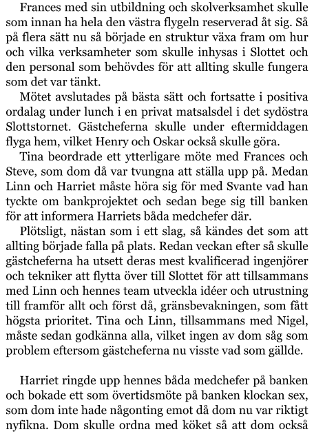 Frances med sin utbildning och skolverksamhet skulle som innan ha hela den västra flygeln reserverad åt sig. Så på flera sätt nu så började en struktur växa fram om hur och vilka verksamheter som skulle inhysas i Slottet och den personal som behövdes för att allting skulle fungera som det var tänkt. Mötet avslutades på bästa sätt och fortsatte i positiva ordalag under lunch i en privat matsalsdel i det sydöstra Slottstornet. Gästcheferna skulle under eftermiddagen flyga hem, vilket Henry och Oskar också skulle göra. Tina beordrade ett ytterligare möte med Frances och Steve, som dom då var tvungna att ställa upp på. Medan Linn och Harriet måste höra sig för med Svante vad han tyckte om bankprojektet och sedan bege sig till banken för att informera Harriets båda medchefer där. Plötsligt, nästan som i ett slag, så kändes det som att allting började falla på plats. Redan veckan efter så skulle gästcheferna ha utsett deras mest kvalificerad ingenjörer och tekniker att flytta över till Slottet för att tillsammans med Linn och hennes team utveckla idéer och utrustning till framför allt och först då, gränsbevakningen, som fått högsta prioritet. Tina och Linn, tillsammans med Nigel, måste sedan godkänna alla, vilket ingen av dom såg som problem eftersom gästcheferna nu visste vad som gällde.  Harriet ringde upp hennes båda medchefer på banken och bokade ett som övertidsmöte på banken klockan sex, som dom inte hade någonting emot då dom nu var riktigt nyfikna. Dom skulle ordna med köket så att dom också