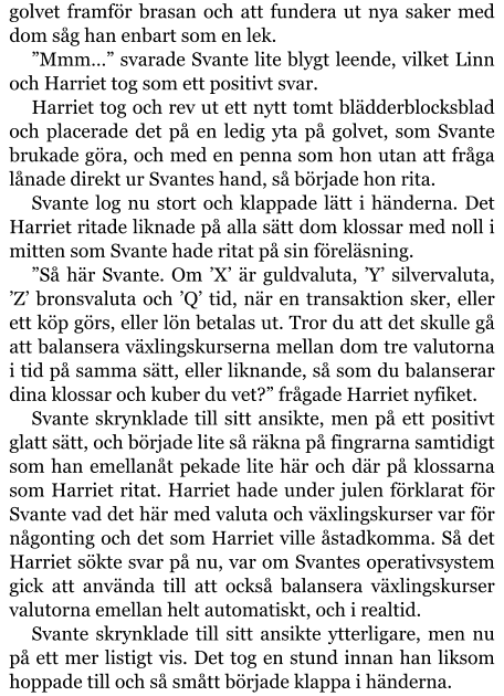 golvet framför brasan och att fundera ut nya saker med dom såg han enbart som en lek. ”Mmm…” svarade Svante lite blygt leende, vilket Linn och Harriet tog som ett positivt svar. Harriet tog och rev ut ett nytt tomt blädderblocksblad och placerade det på en ledig yta på golvet, som Svante brukade göra, och med en penna som hon utan att fråga lånade direkt ur Svantes hand, så började hon rita. Svante log nu stort och klappade lätt i händerna. Det Harriet ritade liknade på alla sätt dom klossar med noll i mitten som Svante hade ritat på sin föreläsning. ”Så här Svante. Om ’X’ är guldvaluta, ’Y’ silvervaluta, ’Z’ bronsvaluta och ’Q’ tid, när en transaktion sker, eller ett köp görs, eller lön betalas ut. Tror du att det skulle gå att balansera växlingskurserna mellan dom tre valutorna i tid på samma sätt, eller liknande, så som du balanserar dina klossar och kuber du vet?” frågade Harriet nyfiket. Svante skrynklade till sitt ansikte, men på ett positivt glatt sätt, och började lite så räkna på fingrarna samtidigt som han emellanåt pekade lite här och där på klossarna som Harriet ritat. Harriet hade under julen förklarat för Svante vad det här med valuta och växlingskurser var för någonting och det som Harriet ville åstadkomma. Så det Harriet sökte svar på nu, var om Svantes operativsystem gick att använda till att också balansera växlingskurser valutorna emellan helt automatiskt, och i realtid. Svante skrynklade till sitt ansikte ytterligare, men nu på ett mer listigt vis. Det tog en stund innan han liksom hoppade till och så smått började klappa i händerna.