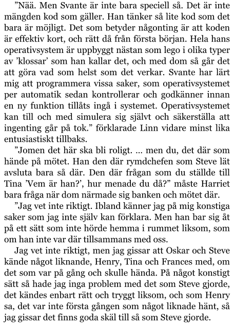 ”Nää. Men Svante är inte bara speciell så. Det är inte mängden kod som gäller. Han tänker så lite kod som det bara är möjligt. Det som betyder någonting är att koden är effektiv kort, och rätt då från första början. Hela hans operativsystem är uppbyggt nästan som lego i olika typer av ’klossar’ som han kallar det, och med dom så går det att göra vad som helst som det verkar. Svante har lärt mig att programmera vissa saker, som operativsystemet per automatik sedan kontrollerar och godkänner innan en ny funktion tillåts ingå i systemet. Operativsystemet kan till och med simulera sig självt och säkerställa att ingenting går på tok.” förklarade Linn vidare minst lika entusiastiskt tillbaks. ”Jomen det här ska bli roligt. … men du, det där som hände på mötet. Han den där rymdchefen som Steve lät avsluta bara så där. Den där frågan som du ställde till Tina ’Vem är han?’, hur menade du då?” måste Harriet bara fråga när dom närmade sig banken och mötet där. ”Jag vet inte riktigt. Ibland känner jag på mig konstiga saker som jag inte själv kan förklara. Men han bar sig åt på ett sätt som inte hörde hemma i rummet liksom, som om han inte var där tillsammans med oss. Jag vet inte riktigt, men jag gissar att Oskar och Steve kände något liknande, Henry, Tina och Frances med, om det som var på gång och skulle hända. På något konstigt sätt så hade jag inga problem med det som Steve gjorde, det kändes enbart rätt och tryggt liksom, och som Henry sa, det var inte första gången som något liknade hänt, så jag gissar det finns goda skäl till så som Steve gjorde.