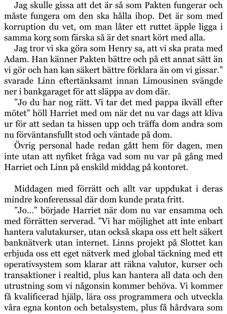 Jag skulle gissa att det är så som Pakten fungerar och måste fungera om den ska hålla ihop. Det är som med korruption du vet, om man låter ett ruttet äpple ligga i samma korg som färska så är det snart kört med alla. Jag tror vi ska göra som Henry sa, att vi ska prata med Adam. Han känner Pakten bättre och på ett annat sätt än vi gör och han kan säkert bättre förklara än om vi gissar.” svarade Linn eftertänksamt innan Limousinen svängde ner i bankgaraget för att släppa av dom där. ”Jo du har nog rätt. Vi tar det med pappa ikväll efter mötet” höll Harriet med om när det nu var dags att kliva ur för att sedan ta hissen upp och träffa dom andra som nu förväntansfullt stod och väntade på dom. Övrig personal hade redan gått hem för dagen, men inte utan att nyfiket fråga vad som nu var på gång med Harriet och Linn på enskild middag på kontoret.  Middagen med förrätt och allt var uppdukat i deras mindre konferenssal där dom kunde prata fritt. ”Jo…” började Harriet när dom nu var ensamma och med förrätten serverad. ”Vi har möjlighet att inte enbart hantera valutakurser, utan också skapa oss ett helt säkert banknätverk utan internet. Linns projekt på Slottet kan erbjuda oss ett eget nätverk med global täckning med ett operativsystem som klarar att räkna valutor, kurser och transaktioner i realtid, plus kan hantera all data och den utrustning som vi någonsin kommer behöva. Vi kommer få kvalificerad hjälp, lära oss programmera och utveckla våra egna konton och betalsystem, plus få hårdvara som