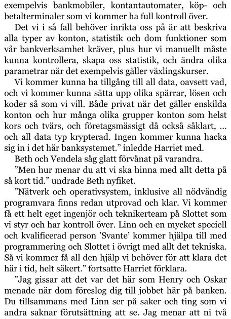 exempelvis bankmobiler, kontantautomater, köp- och betalterminaler som vi kommer ha full kontroll över. Det vi i så fall behöver inrikta oss på är att beskriva alla typer av konton, statistik och dom funktioner som vår bankverksamhet kräver, plus hur vi manuellt måste kunna kontrollera, skapa oss statistik, och ändra olika parametrar när det exempelvis gäller växlingskurser. Vi kommer kunna ha tillgång till all data, oavsett vad, och vi kommer kunna sätta upp olika spärrar, lösen och koder så som vi vill. Både privat när det gäller enskilda konton och hur många olika grupper konton som helst kors och tvärs, och företagsmässigt då också såklart, … och all data typ krypterad. Ingen kommer kunna hacka sig in i det här banksystemet.” inledde Harriet med. Beth och Vendela såg glatt förvånat på varandra. ”Men hur menar du att vi ska hinna med allt detta på så kort tid.” undrade Beth nyfiket. ”Nätverk och operativsystem, inklusive all nödvändig programvara finns redan utprovad och klar. Vi kommer få ett helt eget ingenjör och teknikerteam på Slottet som vi styr och har kontroll över. Linn och en mycket speciell och kvalificerad person ’Svante’ kommer hjälpa till med programmering och Slottet i övrigt med allt det tekniska. Så vi kommer få all den hjälp vi behöver för att klara det här i tid, helt säkert.” fortsatte Harriet förklara. ”Jag gissar att det var det här som Henry och Oskar menade när dom föreslog dig till jobbet här på banken. Du tillsammans med Linn ser på saker och ting som vi andra saknar förutsättning att se. Jag menar att ni två