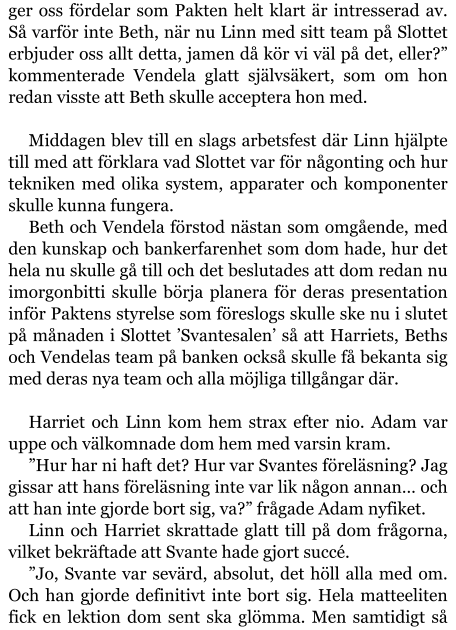 ger oss fördelar som Pakten helt klart är intresserad av. Så varför inte Beth, när nu Linn med sitt team på Slottet erbjuder oss allt detta, jamen då kör vi väl på det, eller?” kommenterade Vendela glatt självsäkert, som om hon redan visste att Beth skulle acceptera hon med.  Middagen blev till en slags arbetsfest där Linn hjälpte till med att förklara vad Slottet var för någonting och hur tekniken med olika system, apparater och komponenter skulle kunna fungera. Beth och Vendela förstod nästan som omgående, med den kunskap och bankerfarenhet som dom hade, hur det hela nu skulle gå till och det beslutades att dom redan nu imorgonbitti skulle börja planera för deras presentation inför Paktens styrelse som föreslogs skulle ske nu i slutet på månaden i Slottet ’Svantesalen’ så att Harriets, Beths och Vendelas team på banken också skulle få bekanta sig med deras nya team och alla möjliga tillgångar där.  Harriet och Linn kom hem strax efter nio. Adam var uppe och välkomnade dom hem med varsin kram. ”Hur har ni haft det? Hur var Svantes föreläsning? Jag gissar att hans föreläsning inte var lik någon annan… och att han inte gjorde bort sig, va?” frågade Adam nyfiket. Linn och Harriet skrattade glatt till på dom frågorna, vilket bekräftade att Svante hade gjort succé. ”Jo, Svante var sevärd, absolut, det höll alla med om. Och han gjorde definitivt inte bort sig. Hela matteeliten fick en lektion dom sent ska glömma. Men samtidigt så