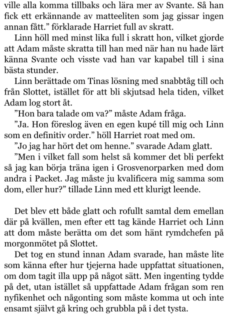 ville alla komma tillbaks och lära mer av Svante. Så han fick ett erkännande av matteeliten som jag gissar ingen annan fått.” förklarade Harriet full av skratt. Linn höll med minst lika full i skratt hon, vilket gjorde att Adam måste skratta till han med när han nu hade lärt känna Svante och visste vad han var kapabel till i sina bästa stunder. Linn berättade om Tinas lösning med snabbtåg till och från Slottet, istället för att bli skjutsad hela tiden, vilket Adam log stort åt. ”Hon bara talade om va?” måste Adam fråga. ”Ja. Hon föreslog även en egen kupé till mig och Linn som en definitiv order.” höll Harriet roat med om. ”Jo jag har hört det om henne.” svarade Adam glatt. ”Men i vilket fall som helst så kommer det bli perfekt så jag kan börja träna igen i Grosvenorparken med dom andra i Packet. Jag måste ju kvalificera mig samma som dom, eller hur?” tillade Linn med ett klurigt leende.  Det blev ett både glatt och rofullt samtal dem emellan där på kvällen, men efter ett tag kände Harriet och Linn att dom måste berätta om det som hänt rymdchefen på morgonmötet på Slottet. Det tog en stund innan Adam svarade, han måste lite som känna efter hur tjejerna hade uppfattat situationen, om dom tagit illa upp på något sätt. Men ingenting tydde på det, utan istället så uppfattade Adam frågan som ren nyfikenhet och någonting som måste komma ut och inte ensamt självt gå kring och grubbla på i det tysta.